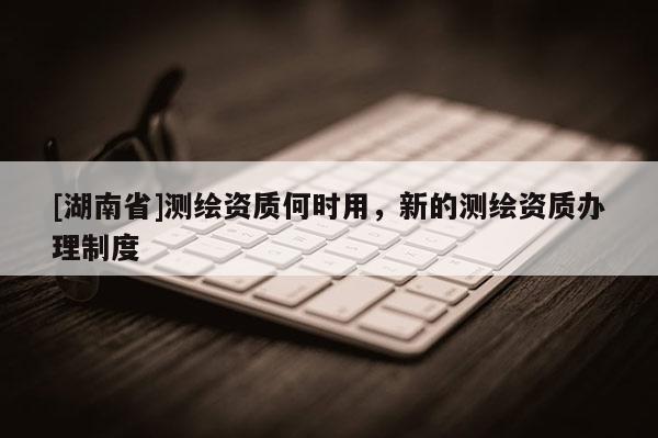 [湖南省]測繪資質何時用，新的測繪資質辦理制度