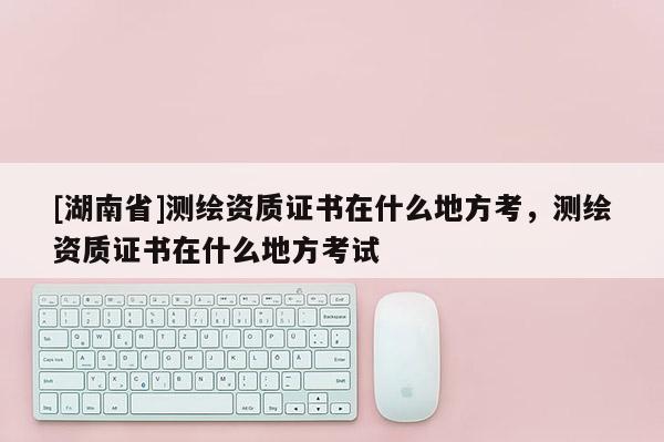 [湖南省]測繪資質證書在什么地方考，測繪資質證書在什么地方考試
