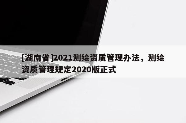 [湖南省]2021測繪資質管理辦法，測繪資質管理規定2020版正式