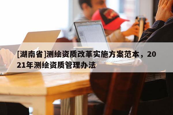 [湖南省]測繪資質(zhì)改革實施方案范本，2021年測繪資質(zhì)管理辦法