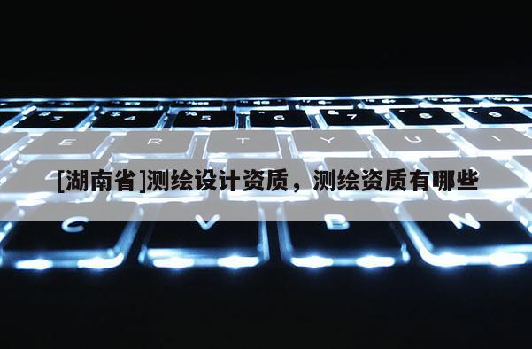 [湖南省]測(cè)繪設(shè)計(jì)資質(zhì)，測(cè)繪資質(zhì)有哪些