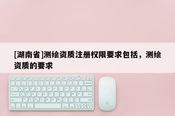 [湖南省]測繪資質注冊權限要求包括，測繪資質的要求
