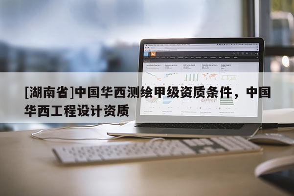 [湖南省]中國華西測繪甲級資質條件，中國華西工程設計資質