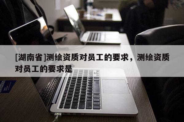 [湖南省]測(cè)繪資質(zhì)對(duì)員工的要求，測(cè)繪資質(zhì)對(duì)員工的要求是