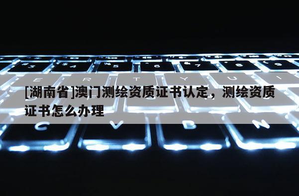 [湖南省]澳門(mén)測(cè)繪資質(zhì)證書(shū)認(rèn)定，測(cè)繪資質(zhì)證書(shū)怎么辦理