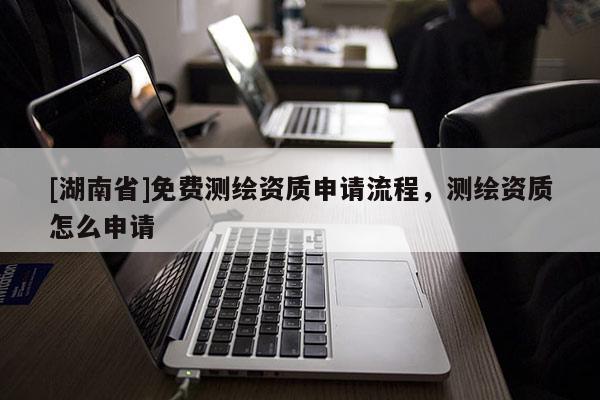 [湖南省]免費測繪資質申請流程，測繪資質怎么申請
