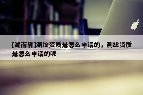 [湖南省]測繪資質(zhì)是怎么申請的，測繪資質(zhì)是怎么申請的呢