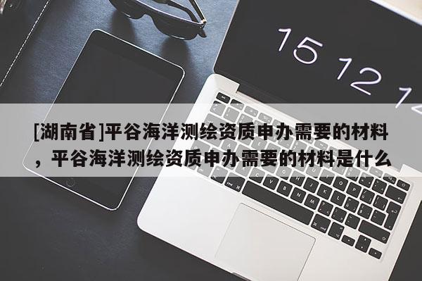 [湖南省]平谷海洋測(cè)繪資質(zhì)申辦需要的材料，平谷海洋測(cè)繪資質(zhì)申辦需要的材料是什么