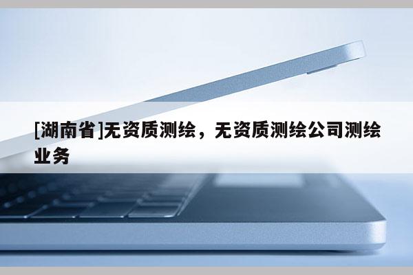 [湖南省]無(wú)資質(zhì)測(cè)繪，無(wú)資質(zhì)測(cè)繪公司測(cè)繪業(yè)務(wù)
