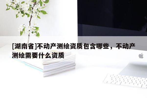 [湖南省]不動(dòng)產(chǎn)測(cè)繪資質(zhì)包含哪些，不動(dòng)產(chǎn)測(cè)繪需要什么資質(zhì)
