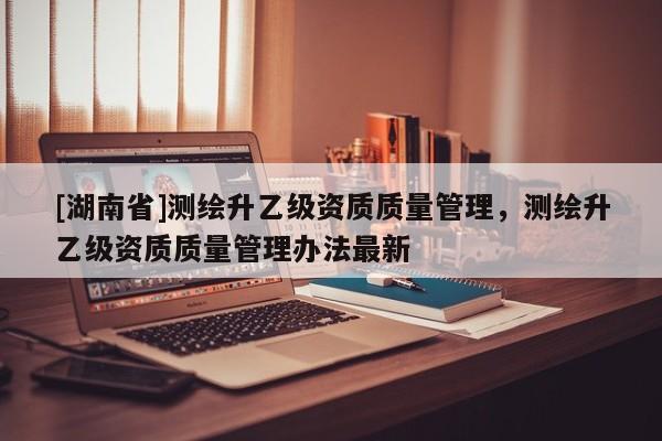 [湖南省]測繪升乙級資質質量管理，測繪升乙級資質質量管理辦法最新