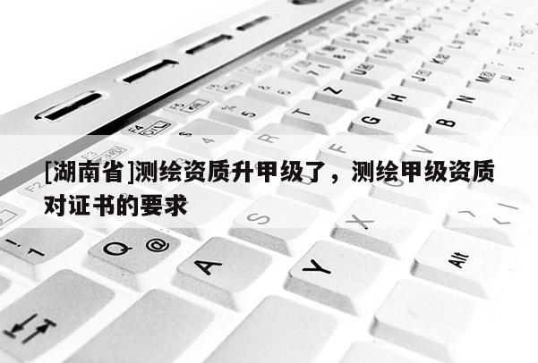 [湖南省]測繪資質升甲級了，測繪甲級資質對證書的要求