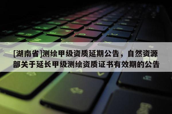 [湖南省]測繪甲級資質延期公告，自然資源部關于延長甲級測繪資質證書有效期的公告