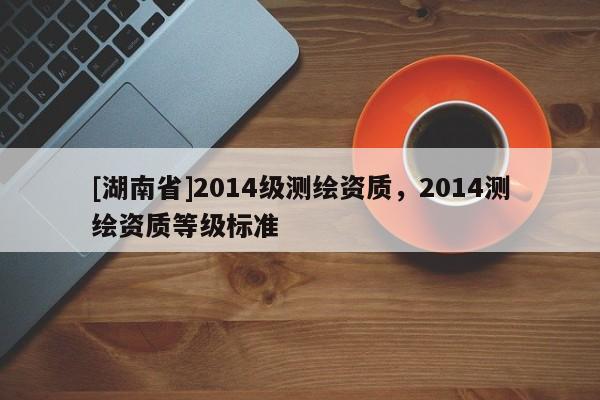 [湖南省]2014級測繪資質，2014測繪資質等級標準