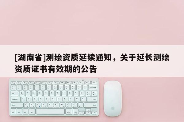 [湖南省]測繪資質延續通知，關于延長測繪資質證書有效期的公告