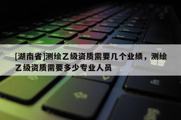 [湖南省]測繪乙級資質需要幾個業績，測繪乙級資質需要多少專業人員
