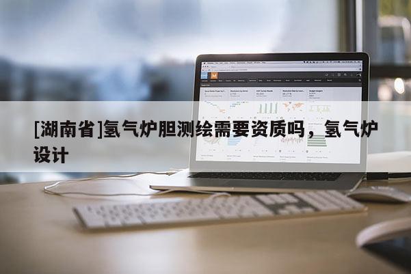 [湖南省]氫氣爐膽測繪需要資質嗎，氫氣爐設計