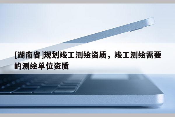 [湖南省]規劃竣工測繪資質，竣工測繪需要的測繪單位資質