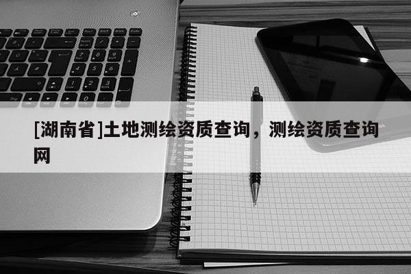 [湖南省]土地測(cè)繪資質(zhì)查詢，測(cè)繪資質(zhì)查詢網(wǎng)