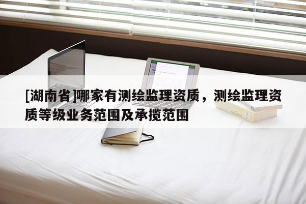 [湖南省]哪家有測繪監理資質，測繪監理資質等級業務范圍及承攬范圍