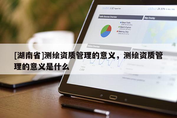 [湖南省]測繪資質(zhì)管理的意義，測繪資質(zhì)管理的意義是什么