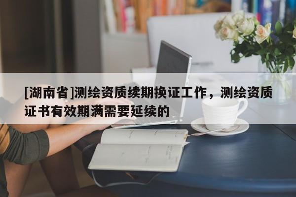 [湖南省]測(cè)繪資質(zhì)續(xù)期換證工作，測(cè)繪資質(zhì)證書有效期滿需要延續(xù)的