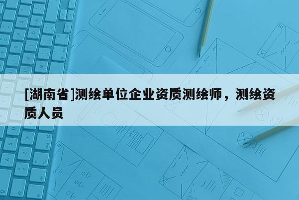 [湖南省]測繪單位企業(yè)資質(zhì)測繪師，測繪資質(zhì)人員