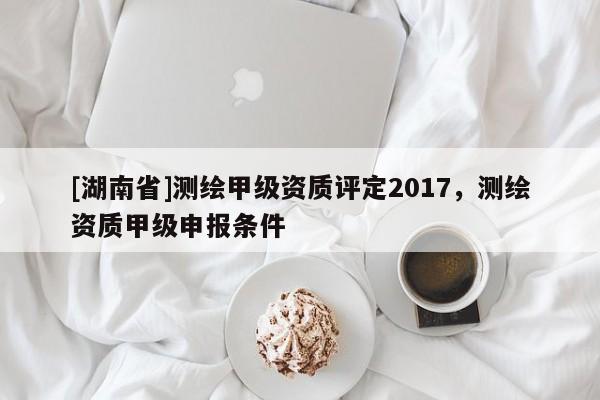 [湖南省]測繪甲級資質評定2017，測繪資質甲級申報條件