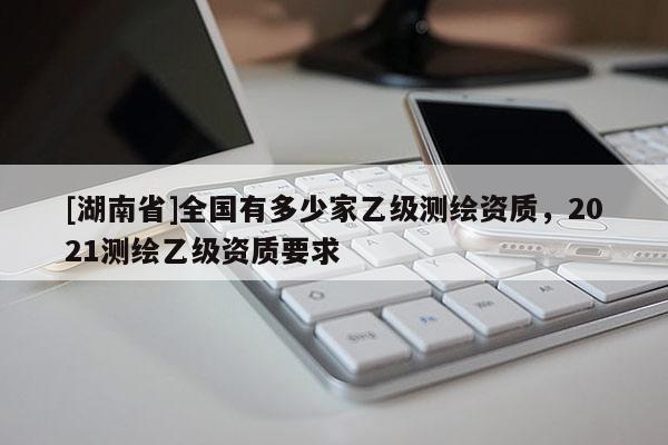 [湖南省]全國有多少家乙級測繪資質(zhì)，2021測繪乙級資質(zhì)要求