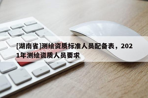 [湖南省]測繪資質(zhì)標準人員配備表，2021年測繪資質(zhì)人員要求