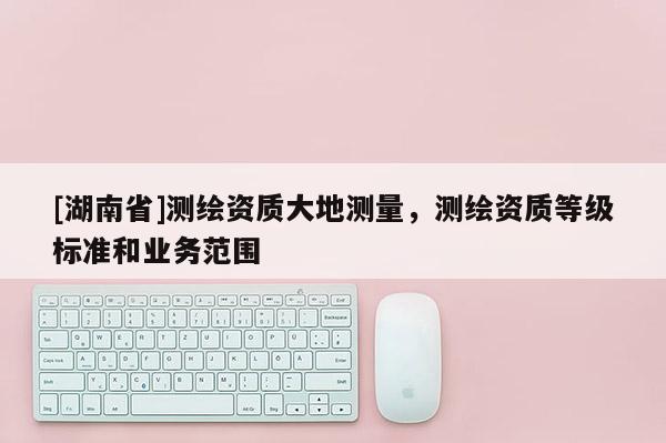 [湖南省]測繪資質大地測量，測繪資質等級標準和業務范圍