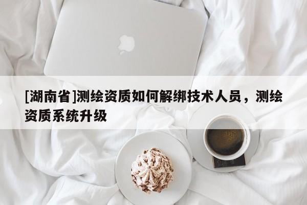 [湖南省]測繪資質(zhì)如何解綁技術(shù)人員，測繪資質(zhì)系統(tǒng)升級