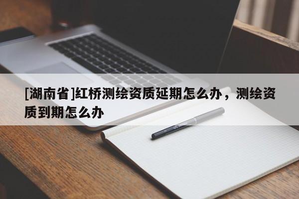 [湖南省]紅橋測繪資質延期怎么辦，測繪資質到期怎么辦