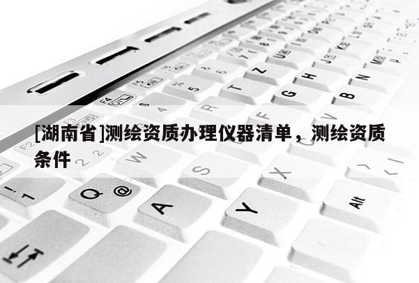 [湖南省]測繪資質辦理儀器清單，測繪資質條件
