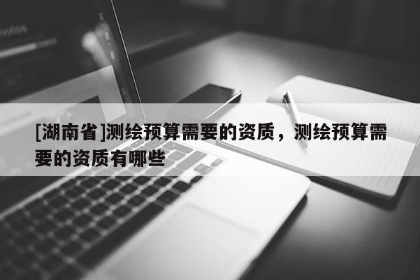 [湖南省]測繪預算需要的資質，測繪預算需要的資質有哪些