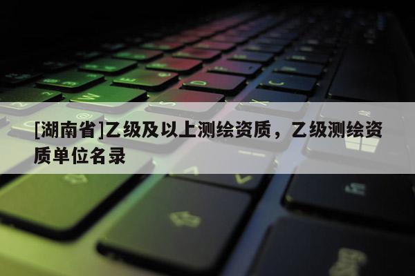 [湖南省]乙級及以上測繪資質，乙級測繪資質單位名錄