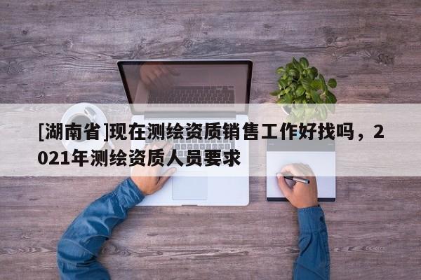 [湖南省]現(xiàn)在測繪資質(zhì)銷售工作好找嗎，2021年測繪資質(zhì)人員要求