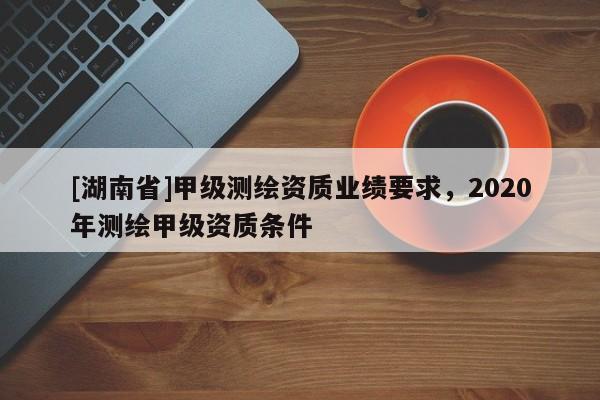 [湖南省]甲級(jí)測(cè)繪資質(zhì)業(yè)績(jī)要求，2020年測(cè)繪甲級(jí)資質(zhì)條件