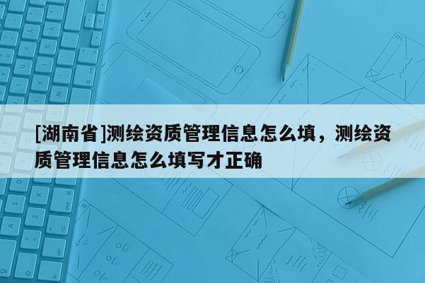 [湖南省]測繪資質(zhì)管理信息怎么填，測繪資質(zhì)管理信息怎么填寫才正確