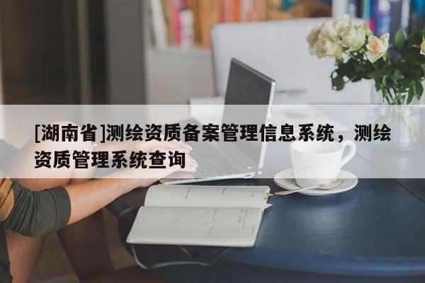 [湖南省]測繪資質(zhì)備案管理信息系統(tǒng)，測繪資質(zhì)管理系統(tǒng)查詢