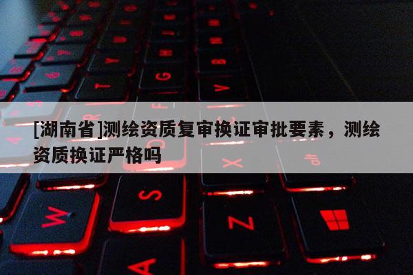 [湖南省]測繪資質復審換證審批要素，測繪資質換證嚴格嗎