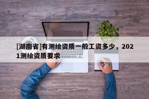[湖南省]有測繪資質(zhì)一般工資多少，2021測繪資質(zhì)要求