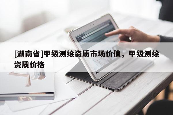 [湖南省]甲級測繪資質(zhì)市場價(jià)值，甲級測繪資質(zhì)價(jià)格