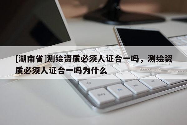 [湖南省]測繪資質必須人證合一嗎，測繪資質必須人證合一嗎為什么