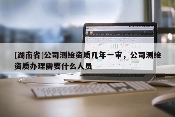 [湖南省]公司測繪資質(zhì)幾年一審，公司測繪資質(zhì)辦理需要什么人員