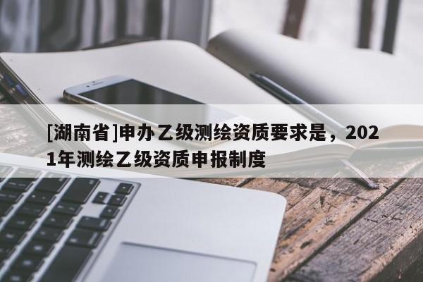 [湖南省]申辦乙級測繪資質要求是，2021年測繪乙級資質申報制度