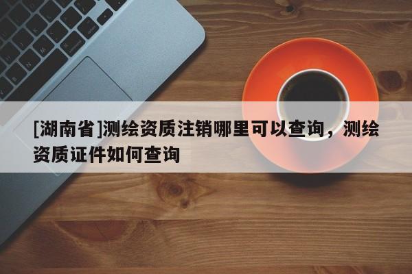 [湖南省]測繪資質注銷哪里可以查詢，測繪資質證件如何查詢