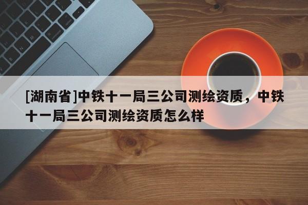 [湖南省]中鐵十一局三公司測(cè)繪資質(zhì)，中鐵十一局三公司測(cè)繪資質(zhì)怎么樣