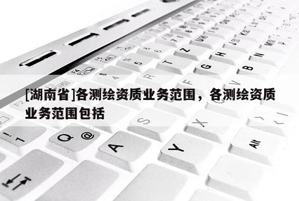 [湖南省]各測繪資質(zhì)業(yè)務(wù)范圍，各測繪資質(zhì)業(yè)務(wù)范圍包括