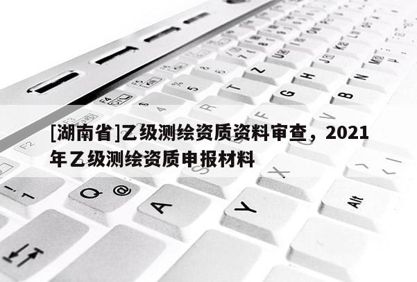 [湖南省]乙級測繪資質資料審查，2021年乙級測繪資質申報材料